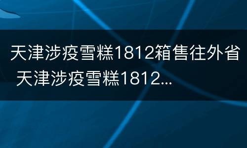 天津涉疫雪糕1812箱售往外省 天津涉疫雪糕1812...