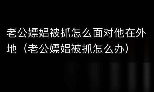 老公嫖娼被抓怎么面对他在外地（老公嫖娼被抓怎么办）