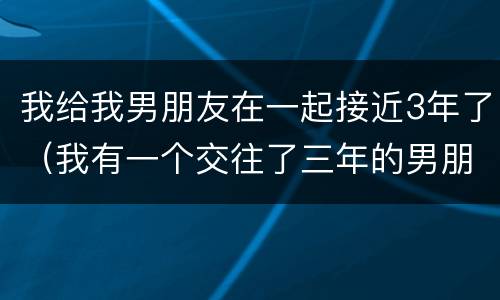 我给我男朋友在一起接近3年了（我有一个交往了三年的男朋友）