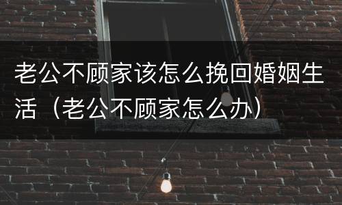老公不顾家该怎么挽回婚姻生活（老公不顾家怎么办）