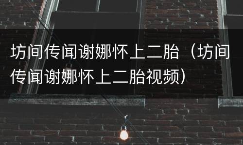 坊间传闻谢娜怀上二胎（坊间传闻谢娜怀上二胎视频）