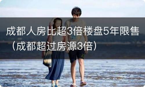 成都人房比超3倍楼盘5年限售（成都超过房源3倍）