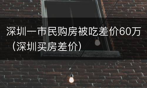 深圳一市民购房被吃差价60万（深圳买房差价）