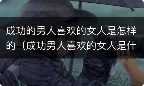 成功的男人喜欢的女人是怎样的（成功男人喜欢的女人是什么样的）
