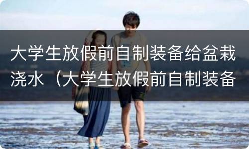大学生放假前自制装备给盆栽浇水（大学生放假前自制装备给盆栽浇水,网友:可以申请专利了）