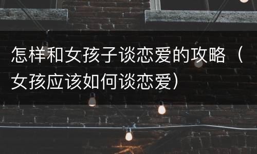 怎样和女孩子谈恋爱的攻略（女孩应该如何谈恋爱）