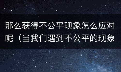 那么获得不公平现象怎么应对呢（当我们遇到不公平的现象应该怎么做）