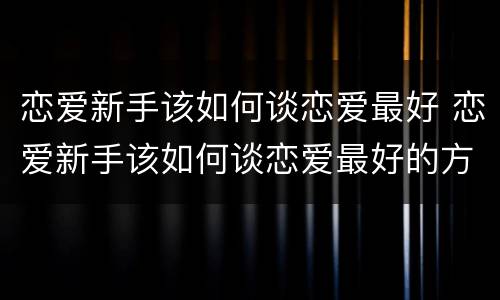 恋爱新手该如何谈恋爱最好 恋爱新手该如何谈恋爱最好的方法