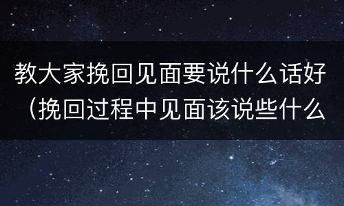 教大家挽回见面要说什么话好（挽回过程中见面该说些什么）