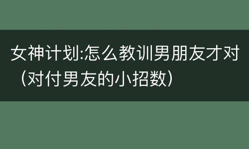 女神计划:怎么教训男朋友才对（对付男友的小招数）
