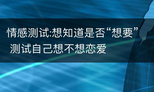 情感测试:想知道是否“想要” 测试自己想不想恋爱