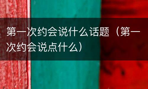 第一次约会说什么话题（第一次约会说点什么）