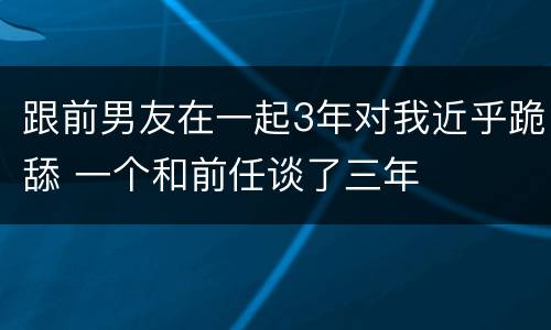 跟前男友在一起3年对我近乎跪舔 一个和前任谈了三年