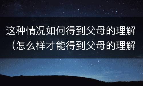 这种情况如何得到父母的理解（怎么样才能得到父母的理解）