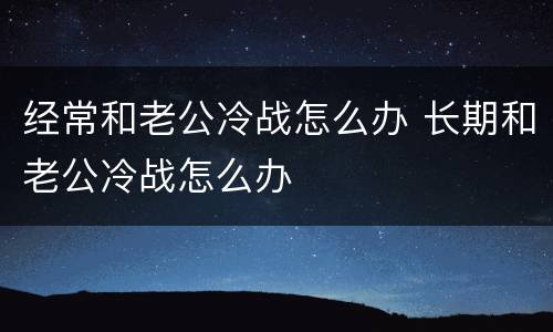 经常和老公冷战怎么办 长期和老公冷战怎么办