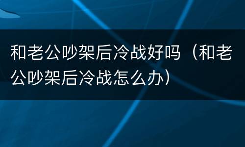 和老公吵架后冷战好吗（和老公吵架后冷战怎么办）