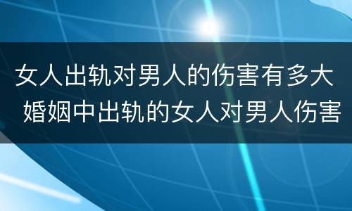 女人出轨对男人的伤害有多大 婚姻中出轨的女人对男人伤害多大