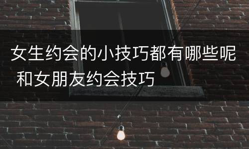 女生约会的小技巧都有哪些呢 和女朋友约会技巧