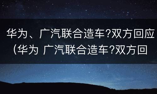 华为、广汽联合造车?双方回应（华为 广汽联合造车?双方回应）