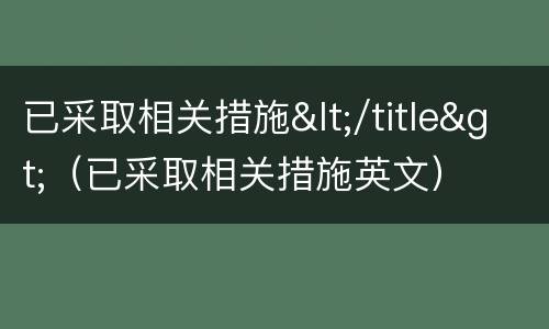 已采取相关措施</title>（已采取相关措施英文）