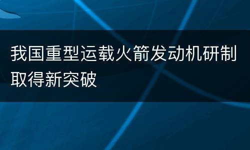 我国重型运载火箭发动机研制取得新突破