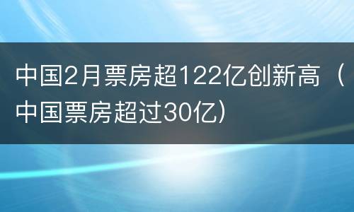 中国2月票房超122亿创新高（中国票房超过30亿）