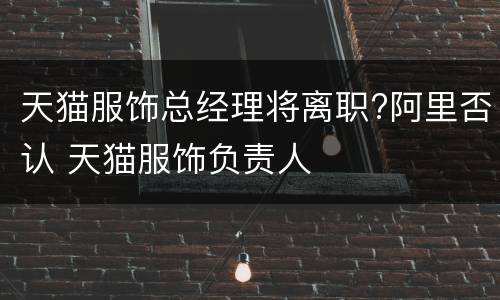 天猫服饰总经理将离职?阿里否认 天猫服饰负责人