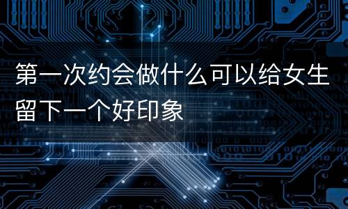 第一次约会做什么可以给女生留下一个好印象