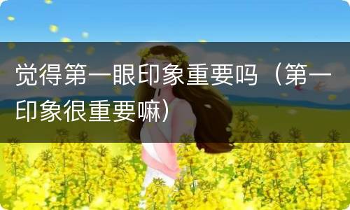 觉得第一眼印象重要吗（第一印象很重要嘛）