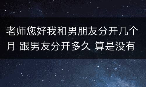 老师您好我和男朋友分开几个月 跟男友分开多久 算是没有戏了