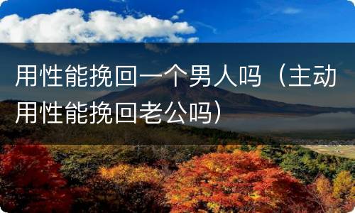 用性能挽回一个男人吗（主动用性能挽回老公吗）