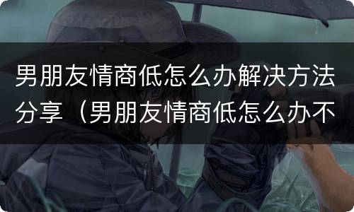 男朋友情商低怎么办解决方法分享（男朋友情商低怎么办不会说话怎么办）