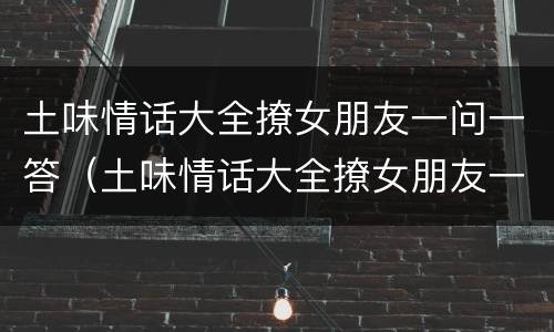 土味情话大全撩女朋友一问一答（土味情话大全撩女朋友一问一答只有中午能玩）
