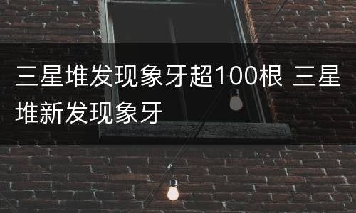 三星堆发现象牙超100根 三星堆新发现象牙