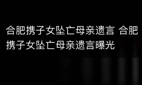 合肥携子女坠亡母亲遗言 合肥携子女坠亡母亲遗言曝光
