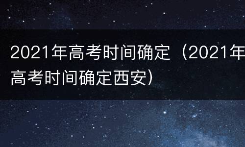2021年高考时间确定（2021年高考时间确定西安）