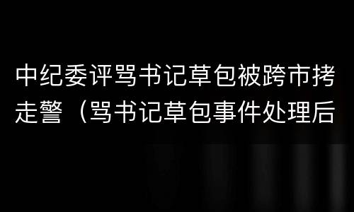 中纪委评骂书记草包被跨市拷走警（骂书记草包事件处理后女子发声）