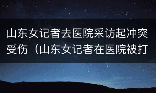 山东女记者去医院采访起冲突受伤（山东女记者在医院被打）