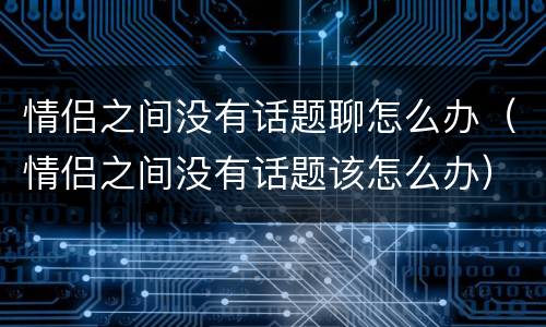情侣之间没有话题聊怎么办（情侣之间没有话题该怎么办）