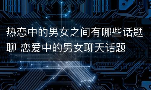 热恋中的男女之间有哪些话题聊 恋爱中的男女聊天话题