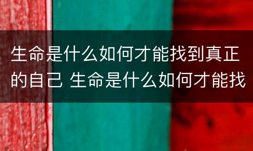 生命是什么如何才能找到真正的自己 生命是什么如何才能找到真正的自己作文