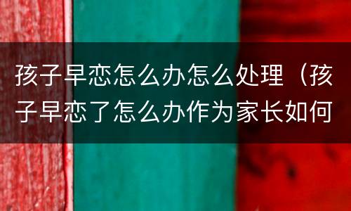 孩子早恋怎么办怎么处理（孩子早恋了怎么办作为家长如何处理）