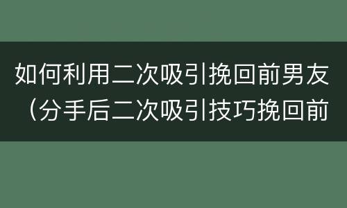 如何利用二次吸引挽回前男友（分手后二次吸引技巧挽回前男友）