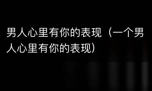 男人心里有你的表现（一个男人心里有你的表现）
