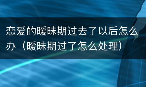 恋爱的暧昧期过去了以后怎么办（暧昧期过了怎么处理）