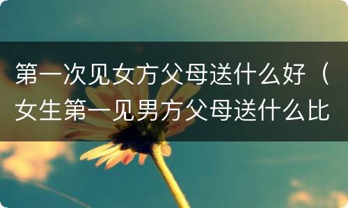 第一次见女方父母送什么好（女生第一见男方父母送什么比较好）