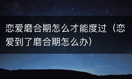 恋爱磨合期怎么才能度过（恋爱到了磨合期怎么办）