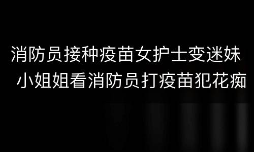 消防员接种疫苗女护士变迷妹 小姐姐看消防员打疫苗犯花痴