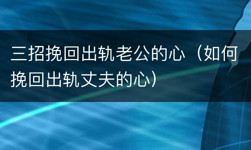 三招挽回出轨老公的心（如何挽回出轨丈夫的心）