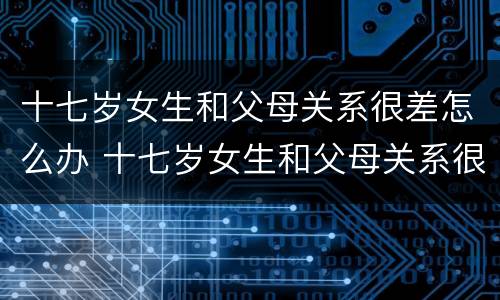 十七岁女生和父母关系很差怎么办 十七岁女生和父母关系很差怎么办呀